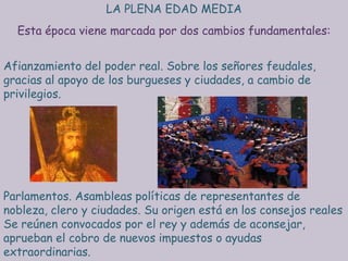 LA PLENA EDAD MEDIA
  Esta época viene marcada por dos cambios fundamentales:


Afianzamiento del poder real. Sobre los señores feudales,
gracias al apoyo de los burgueses y ciudades, a cambio de
privilegios.




Parlamentos. Asambleas políticas de representantes de
nobleza, clero y ciudades. Su origen está en los consejos reales
Se reúnen convocados por el rey y además de aconsejar,
aprueban el cobro de nuevos impuestos o ayudas
extraordinarias.
 