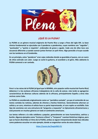 ¿QUÉ ES LA PLENA?
La PLENA es un género musical originario de Puerto Rico y surge a fines del siglo XIX. La base
rítmica fundamental se ejecutaba con 3 panderos o panderetas, cuyos nombres son "seguidor",
"punteador" y "quinto o requinto", ordenados de grave a agudo. Cada uno de ellos toca una
secuencia diferente y cuando suenan juntos forman un poli ritmo. Algo parecido a lo que sucede
con los tambores en el Candombe.
En un principio, estos “panderos” eran cajas redondas donde se guardaba el queso, con un cuero
de chivo estirado con calor. Luego se sumó la guitarra, el acordeón y el güiro. Más adelante la
PLENA comenzó a ser cantada.
Para ir a las raíces de la PLENA (al igual que la BOMBA, otro popular estilo musical de Puerto Rico)
debemos ir a los esclavos africanos trabajadores de la caña de azúcar, más tarde se agregarían
características de diversas culturas además de la africana, principalmente España y otras islas
vecinas como Cuba.
La PLENA es considerada originalmente como un "periódico cantado", ya que el contenido de sus
textos contaba las noticias, además de chismes y hechos históricos. Generalmente alternan un
solista y un coro, mientras el solista hace su parte improvisando, el coro repite un estribillo. Este
tipo de canciones con una estructura de “pregunta y respuesta” es típicamente afroamericana y
está presente en muchos géneros en todo el continente americano.
Los temas refieren a la vida cotidiana y popular, generalmente en tono humorístico, satírico y
burlón. Algunos ejemplos como "Cortaron a Elena" y "Temporal " cuentan históricas trágicas, pero
que se hacen divertidas al ritmo de la PLENA, ambas se siguen interpretando desde hace décadas
como podemos escuchar en este ejemplo, donde se enganchan varios de estos clásicos.
https://youtu.be/3wgiolMS-FU
 