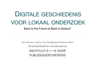 DIGITALE GESCHIEDENIS 
VOOR LOKAAL ONDERZOEK 
Back to the Future of Back to Basics? 
Fien Danniau, Instituut voor Publieksgeschiedenis UGent 
fien.danniau@ugent.be, www.ipg.ugent.be 
 