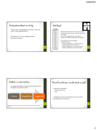 6/08/2015
2
Onderzoeksresultaat van de dag
• ‘Output=input’ is de belangrijkste voorspeller van de mate
waarin er wordt gedifferentieerd…
• Wat betekent dit voor jouw dagelijkse praktijk?
• Wat kan/wil je hiermee?
Goed bezig?
• Geef deze leerkracht een BKD-score op de meter?
• Wat doet hij waarvoor je hem waardeert dat hij deze
score krijgt?
• Hoe ziet een praktijk met een score hoger er
volgens jou uit? Welke feedback/tips zou je geven?
• Doe hetzelfde voor twee leerlingen
studenten/cursisten
• 1 iemand op barometer 4 – waarderen wat tot 4
brengt en feedback over hoe tot 5 of 6
• 1 iemand op barometer 8 – waarderen wat tot 8
brengt en uitdagen op wat tot 9 of 10 brengt
Feedback is motor tot leren
• En mogelijk belangrijkste interventie (door leerkracht en/of
leerlingen) om op maat te werken
Criteria Vergelijking Suggesties
Sadler, R. (1989). Formative assessment and the design of instructional systems. Instructional science, 18,
119 – 114
“We will not let exam results decide our fate”
• Graag meer voorbeelden?
• Sessie brede evaluatie
• Boek
• Uitdaging: ‘hoe output steeds hanteren als nieuwe input’
= denkoefening die centraal staat
 