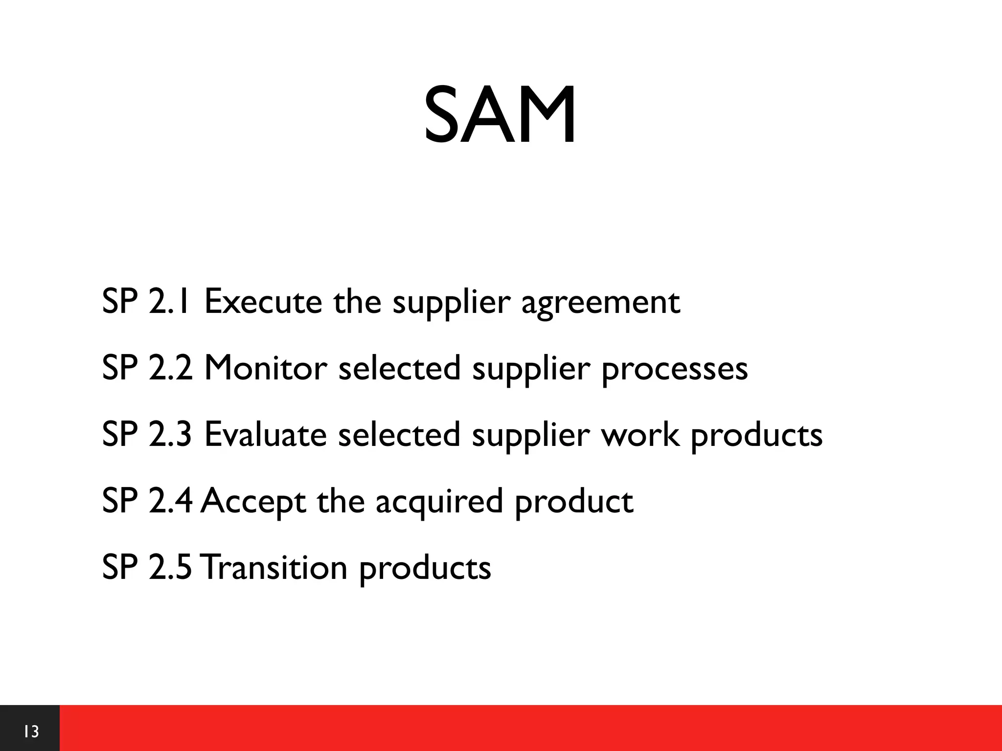 SAM

     SP 2.1 Execute the supplier agreement
     SP 2.2 Monitor selected supplier processes
     SP 2.3 Evaluate selected supplier work products
     SP 2.4 Accept the acquired product
     SP 2.5 Transition products



13
 