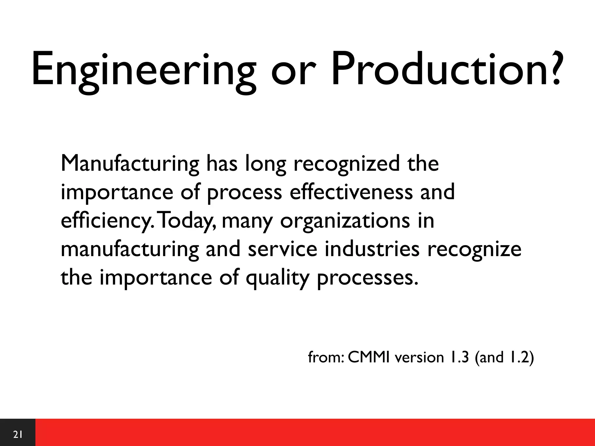 Engineering or Production?
      Manufacturing has long recognized the
      importance of process effectiveness and
      efﬁciency. Today, many organizations in
      manufacturing and service industries recognize
      the importance of quality processes.


                              from: CMMI version 1.3 (and 1.2)



21
 