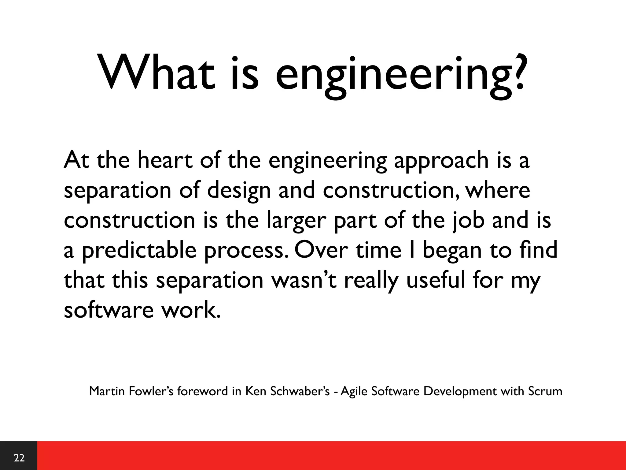 What is engineering?
     At the heart of the engineering approach is a
     separation of design and construction, where
     construction is the larger part of the job and is
     a predictable process. Over time I began to ﬁnd
     that this separation wasn’t really useful for my
     software work.


       Martin Fowler’s foreword in Ken Schwaber’s - Agile Software Development with Scrum



22
 