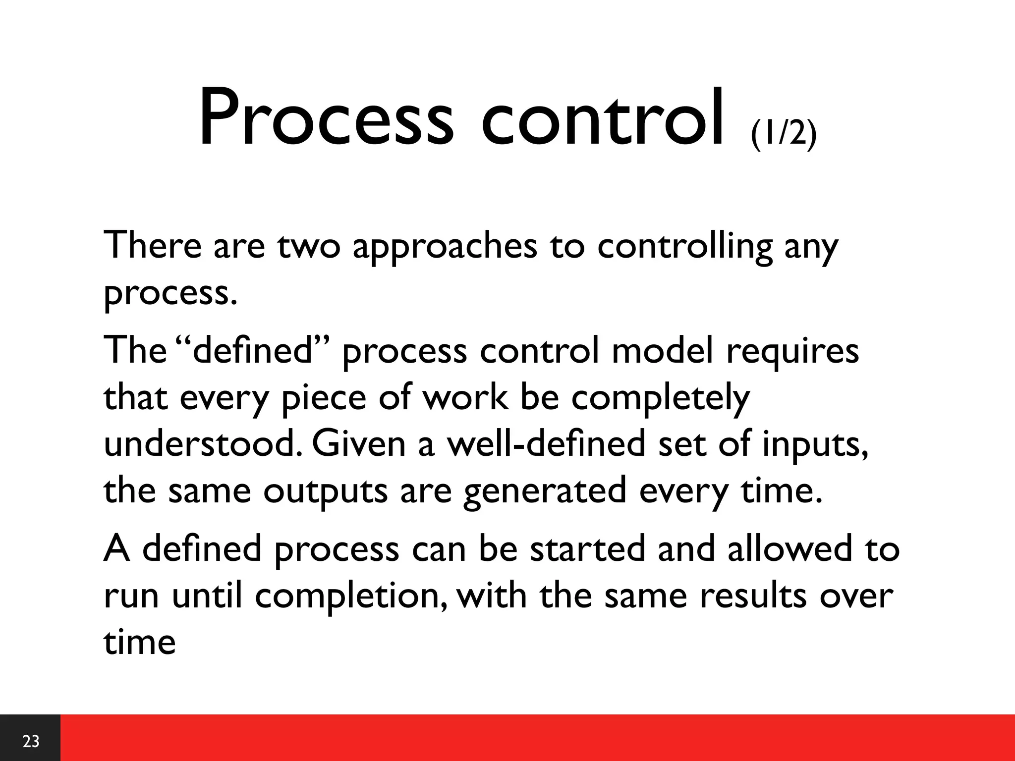 Process control (1/2)
     There are two approaches to controlling any
     process.
     The “deﬁned” process control model requires
     that every piece of work be completely
     understood. Given a well-deﬁned set of inputs,
     the same outputs are generated every time.
     A deﬁned process can be started and allowed to
     run until completion, with the same results over
     time

23
 