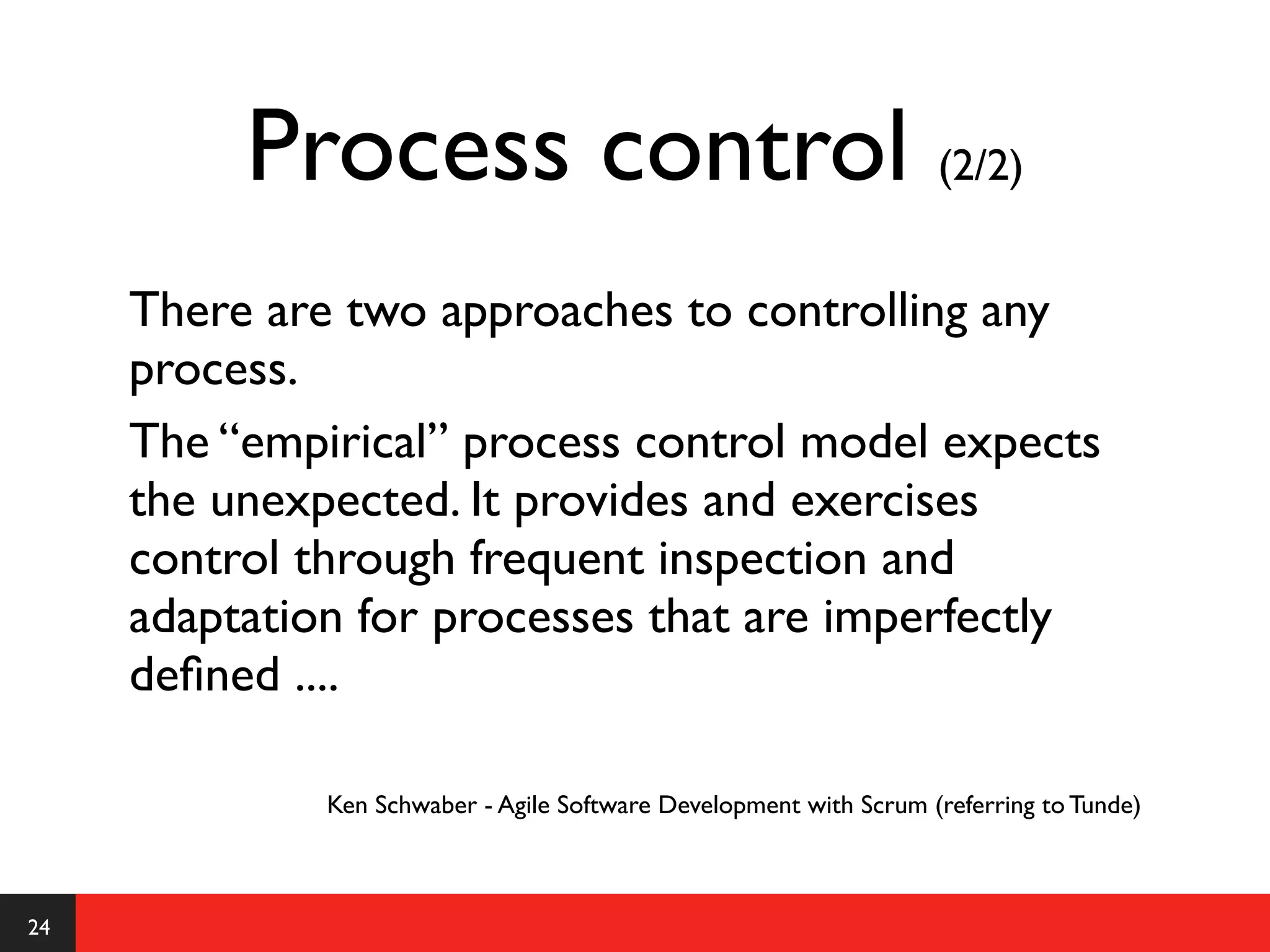 Process control (2/2)
     There are two approaches to controlling any
     process.
     The “empirical” process control model expects
     the unexpected. It provides and exercises
     control through frequent inspection and
     adaptation for processes that are imperfectly
     deﬁned ....

              Ken Schwaber - Agile Software Development with Scrum (referring to Tunde)



24
 