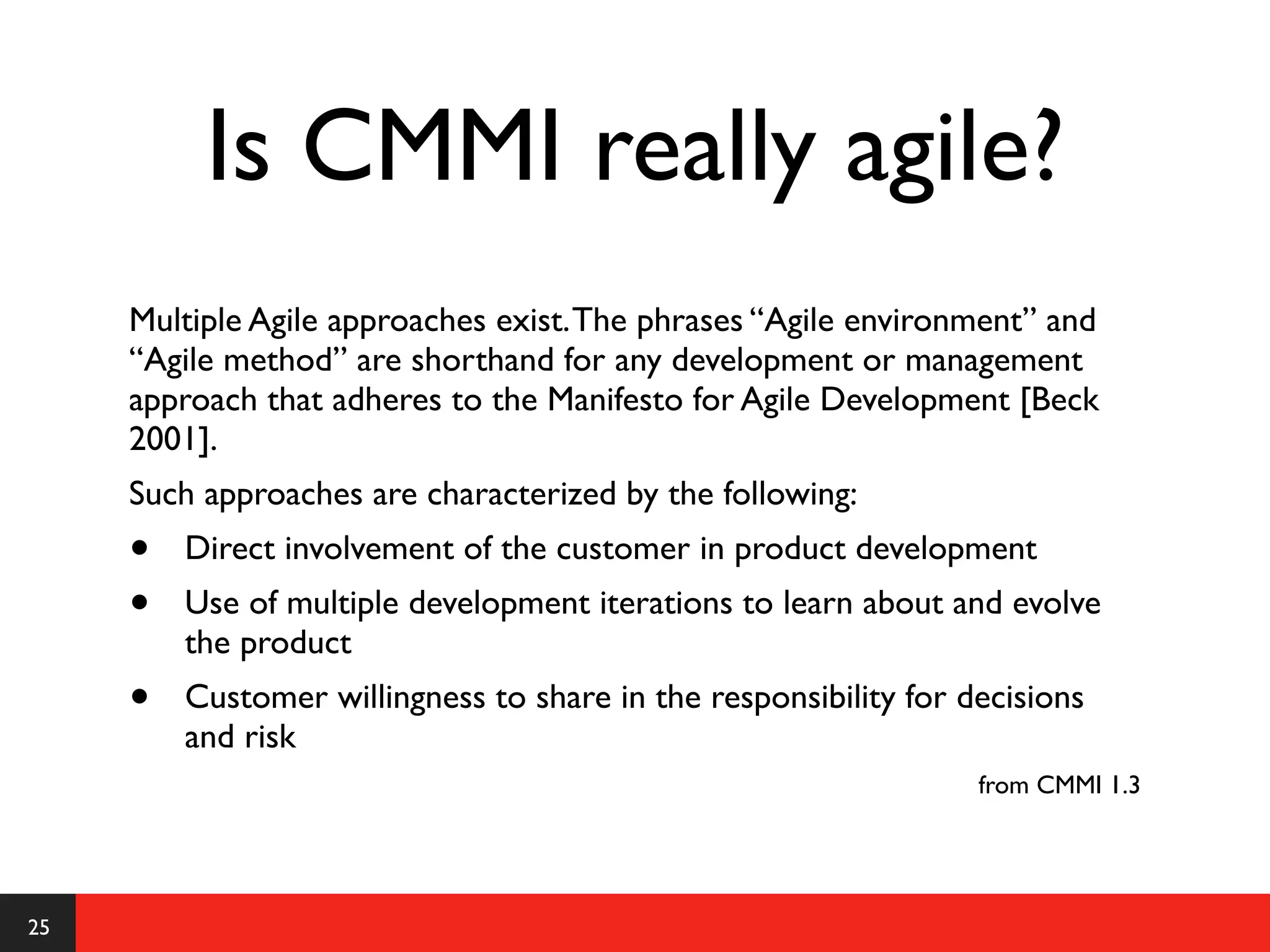 Is CMMI really agile?
     Multiple Agile approaches exist. The phrases “Agile environment” and
     “Agile method” are shorthand for any development or management
     approach that adheres to the Manifesto for Agile Development [Beck
     2001].
     Such approaches are characterized by the following:
     •   Direct involvement of the customer in product development
     •   Use of multiple development iterations to learn about and evolve
         the product
     •   Customer willingness to share in the responsibility for decisions
         and risk
                                                                  from CMMI 1.3




25
 