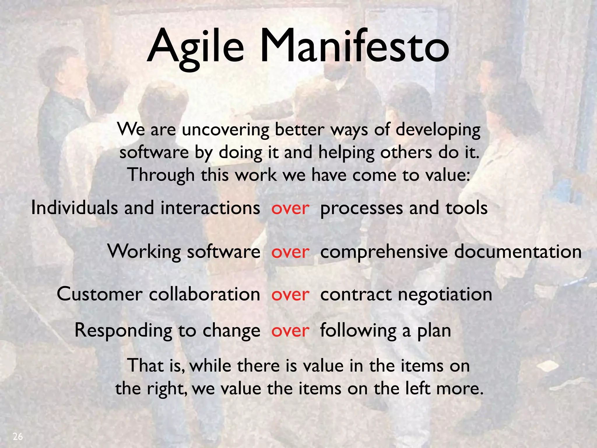 Agile Manifesto
              We are uncovering better ways of developing
              software by doing it and helping others do it.
               Through this work we have come to value:
     Individuals and interactions over processes and tools

             Working software over comprehensive documentation

       Customer collaboration over contract negotiation
          Responding to change over following a plan
                That is, while there is value in the items on
              the right, we value the items on the left more.

26
 