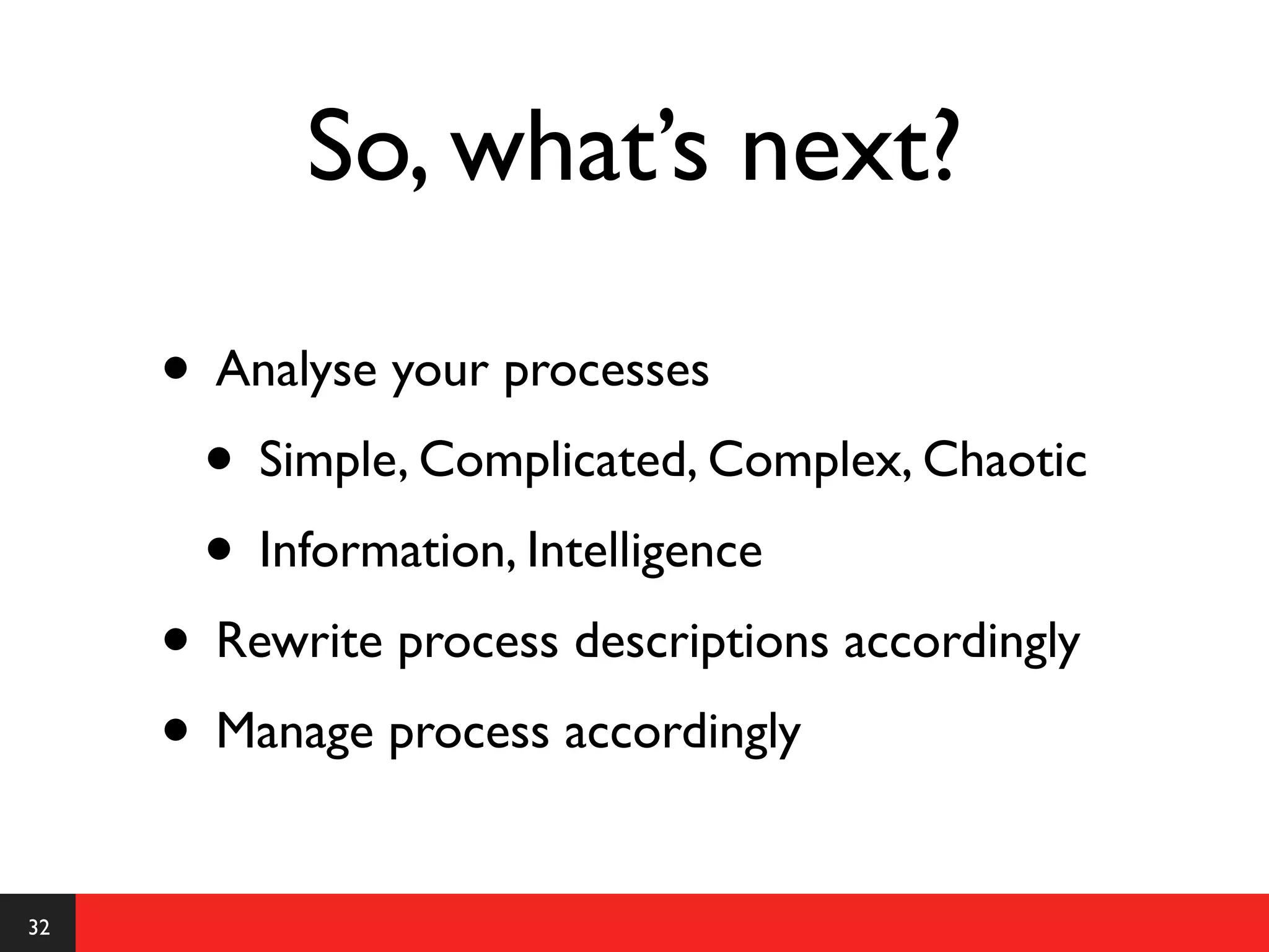 So, what’s next?

     • Analyse your processes
      • Simple, Complicated, Complex, Chaotic
      • Information, Intelligence
     • Rewrite process descriptions accordingly
     • Manage process accordingly
32
 