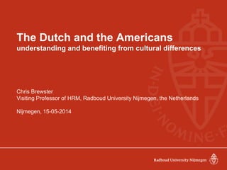 The Dutch and the Americans
understanding and benefiting from cultural differences
Chris Brewster
Visiting Professor of HRM, Radboud University Nijmegen, the Netherlands
Nijmegen, 15-05-2014
 