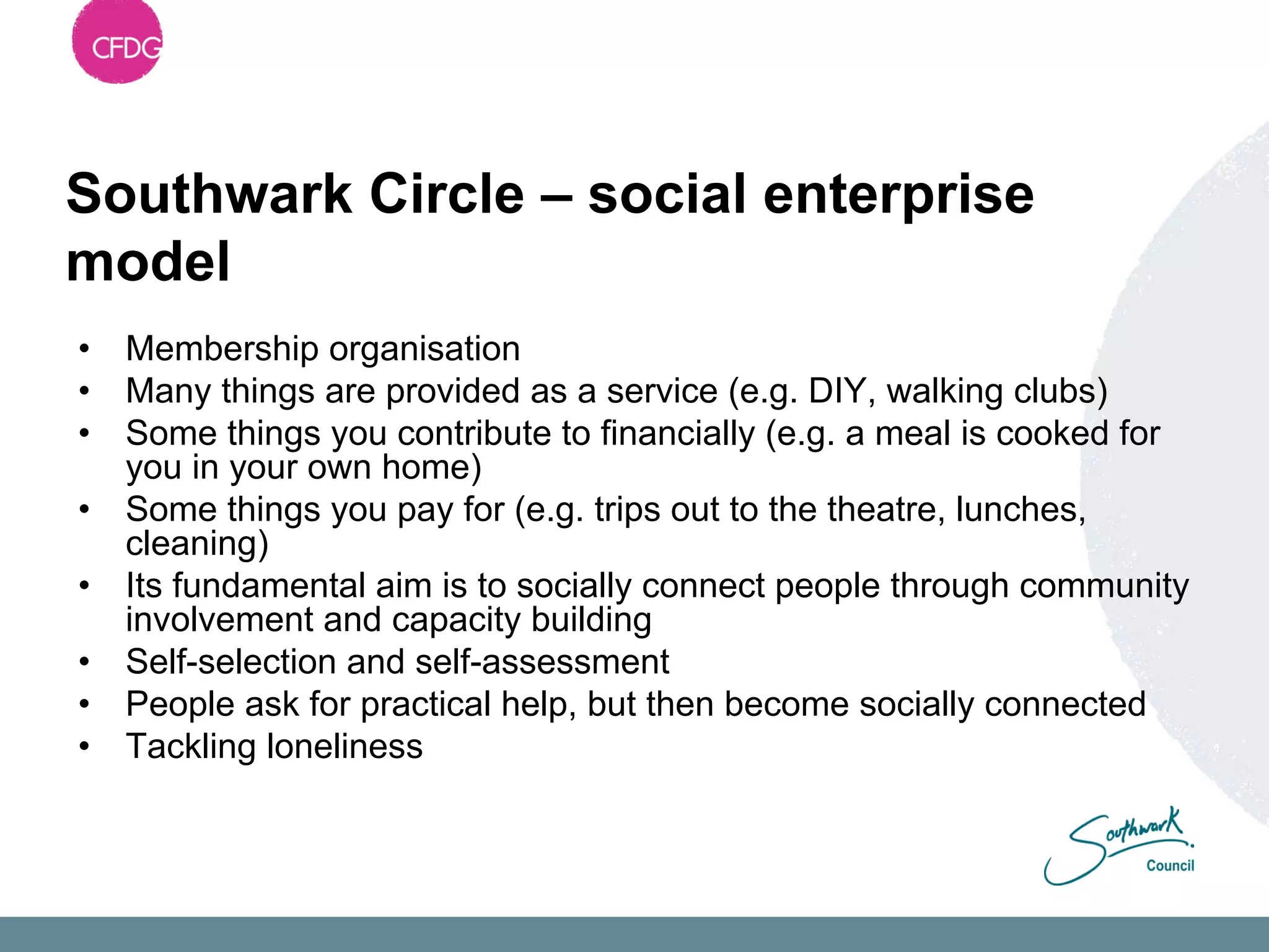 Southwark Circle – social enterprise
model
•   Membership organisation
•   Many things are provided as a service (e.g. DIY, walking clubs)
•   Some things you contribute to financially (e.g. a meal is cooked for
    you in your own home)
•   Some things you pay for (e.g. trips out to the theatre, lunches,
    cleaning)
•   Its fundamental aim is to socially connect people through community
    involvement and capacity building
•   Self-selection and self-assessment
•   People ask for practical help, but then become socially connected
•   Tackling loneliness
 