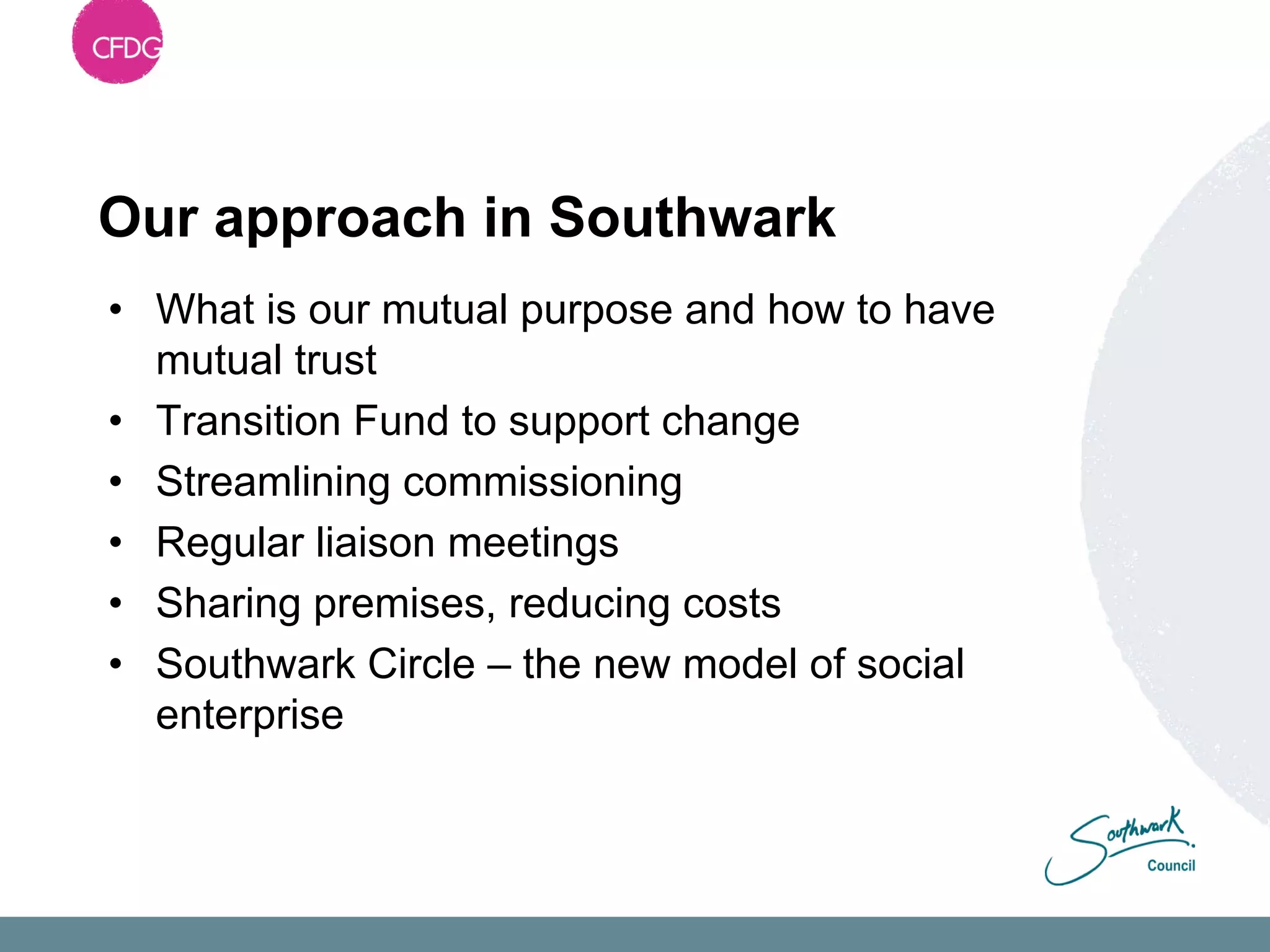 Our approach in Southwark
• What is our mutual purpose and how to have
  mutual trust
• Transition Fund to support change
• Streamlining commissioning
• Regular liaison meetings
• Sharing premises, reducing costs
• Southwark Circle – the new model of social
  enterprise
 