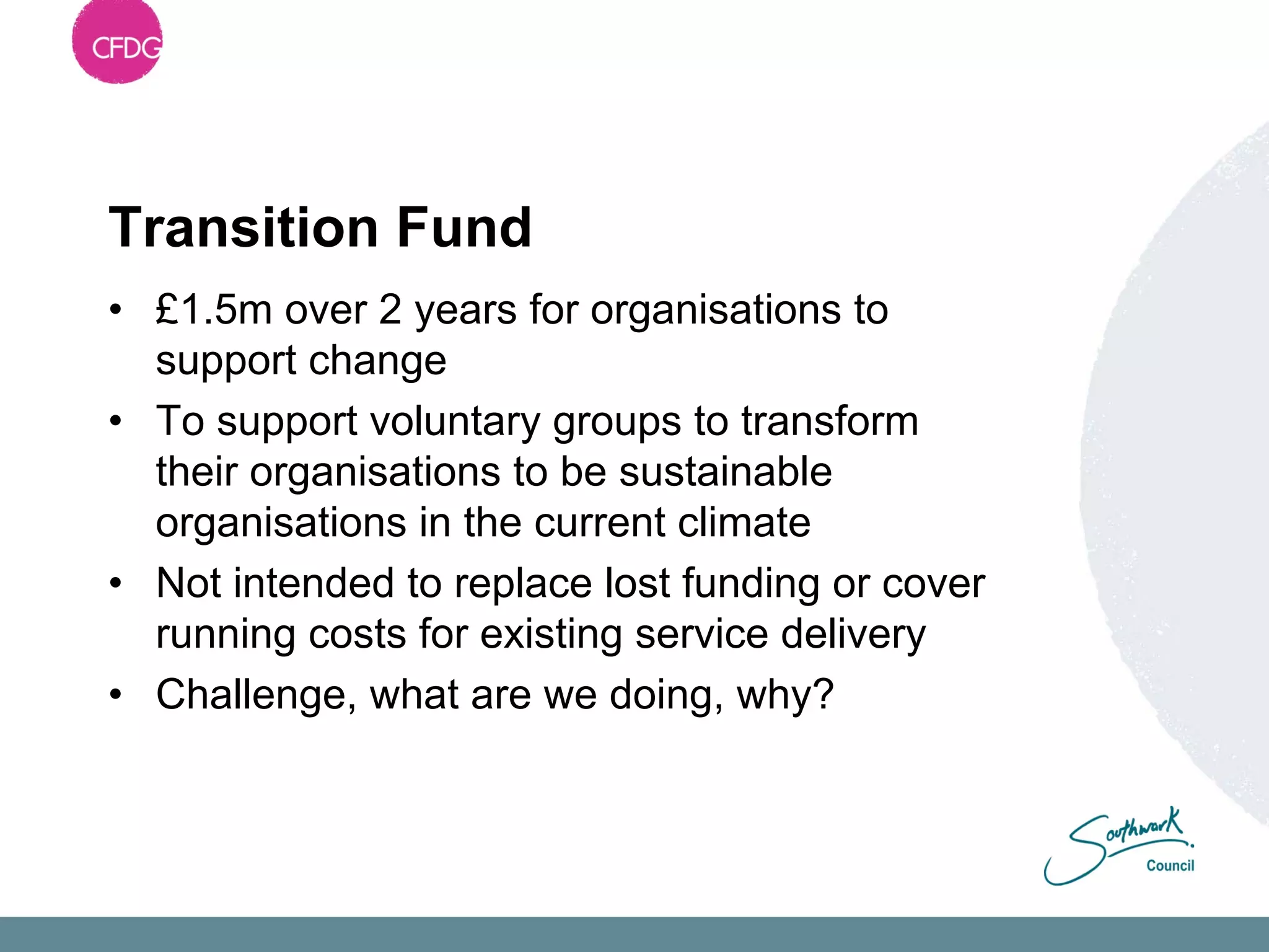 Transition Fund
• £1.5m over 2 years for organisations to
  support change
• To support voluntary groups to transform
  their organisations to be sustainable
  organisations in the current climate
• Not intended to replace lost funding or cover
  running costs for existing service delivery
• Challenge, what are we doing, why?
 