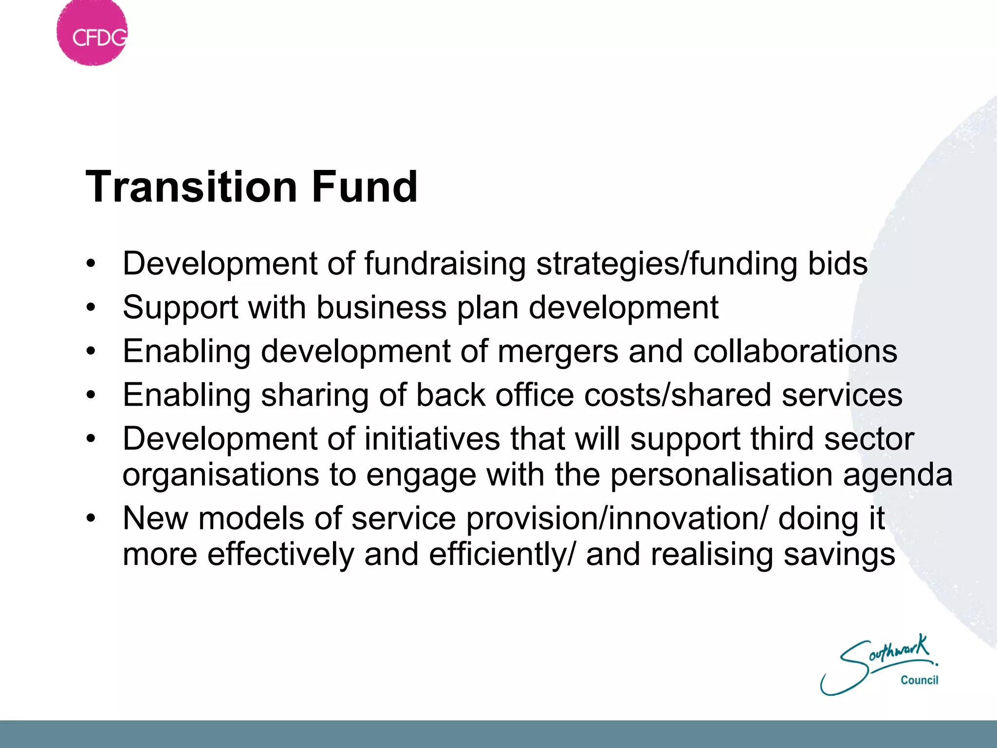 Transition Fund
• Development of fundraising strategies/funding bids
• Support with business plan development
• Enabling development of mergers and collaborations
• Enabling sharing of back office costs/shared services
• Development of initiatives that will support third sector
  organisations to engage with the personalisation agenda
• New models of service provision/innovation/ doing it
  more effectively and efficiently/ and realising savings
 