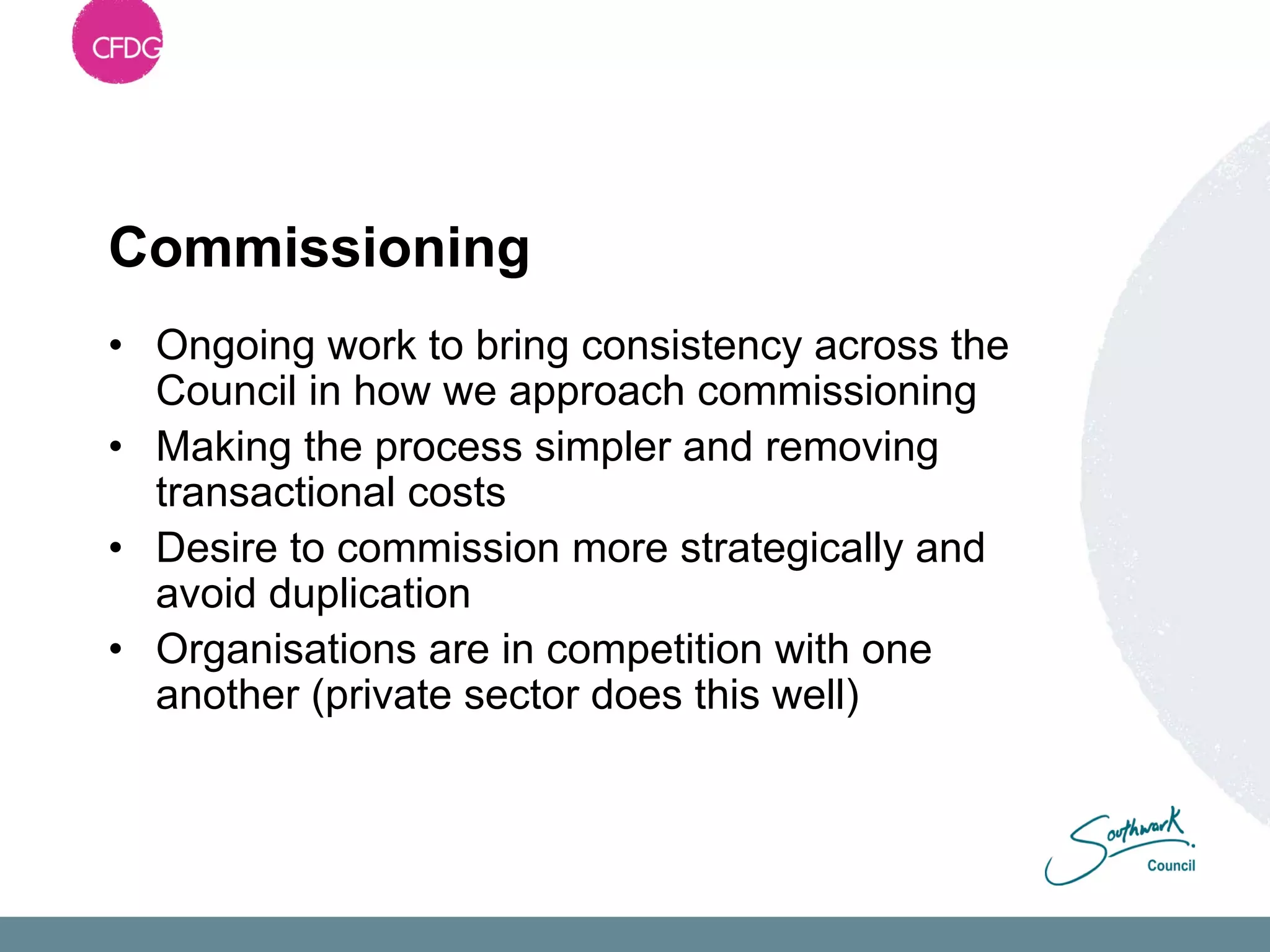 Commissioning
• Ongoing work to bring consistency across the
  Council in how we approach commissioning
• Making the process simpler and removing
  transactional costs
• Desire to commission more strategically and
  avoid duplication
• Organisations are in competition with one
  another (private sector does this well)
 
