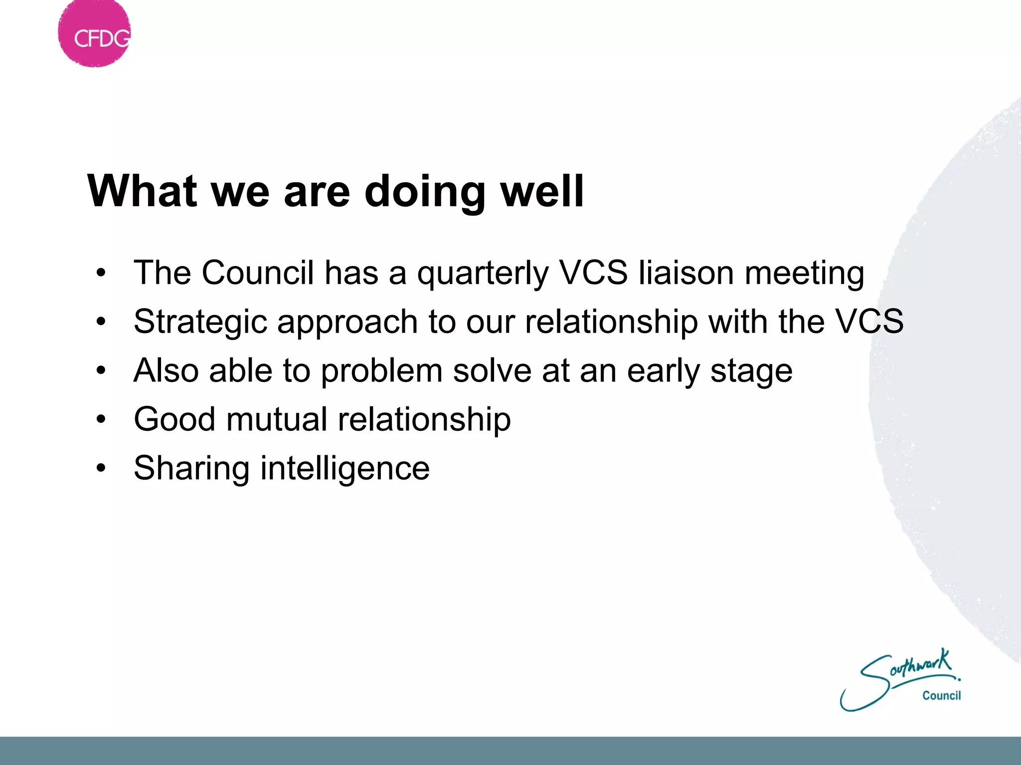 What we are doing well
•   The Council has a quarterly VCS liaison meeting
•   Strategic approach to our relationship with the VCS
•   Also able to problem solve at an early stage
•   Good mutual relationship
•   Sharing intelligence
 
