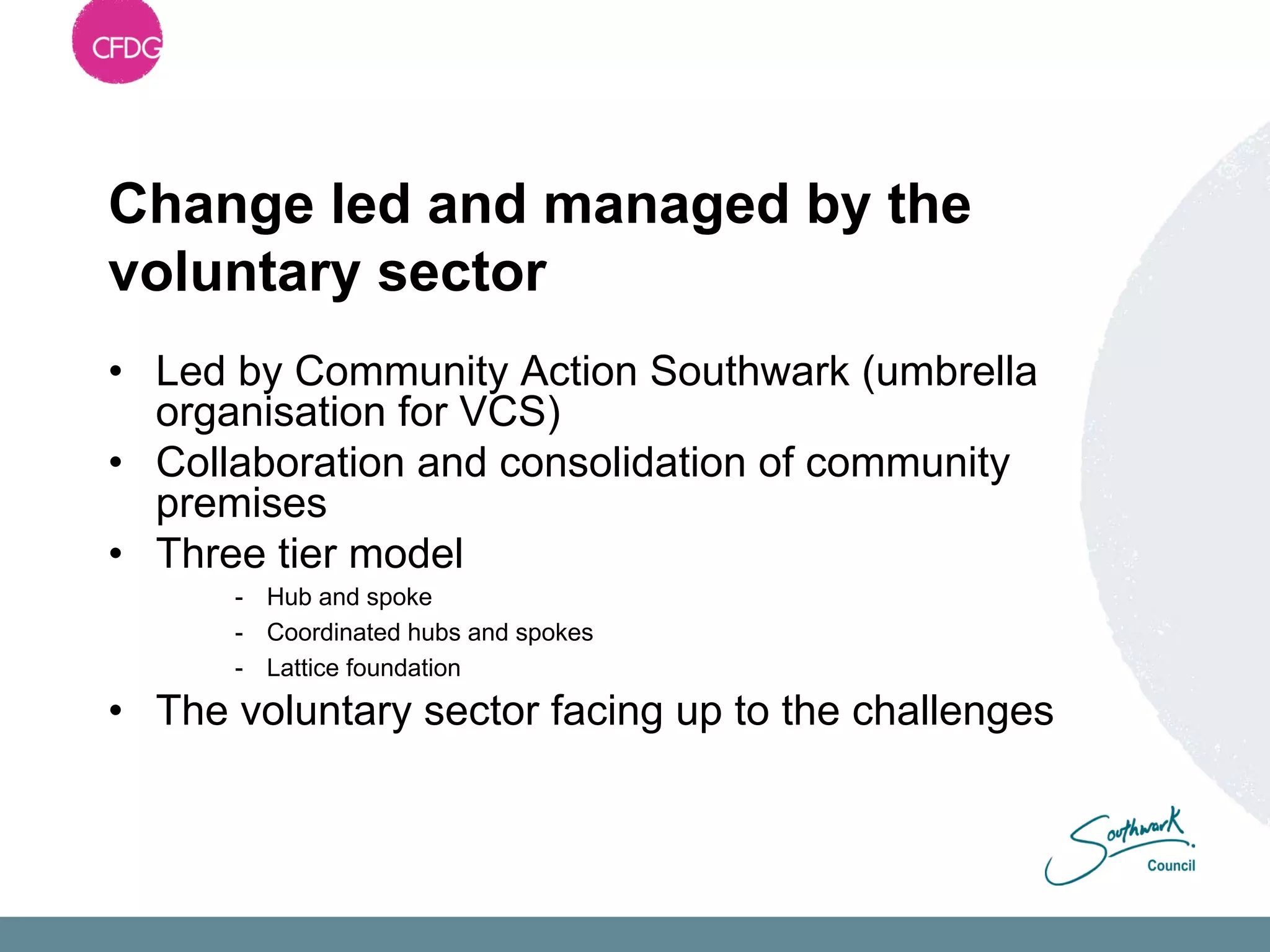 Change led and managed by the
voluntary sector
• Led by Community Action Southwark (umbrella
  organisation for VCS)
• Collaboration and consolidation of community
  premises
• Three tier model
      - Hub and spoke
      - Coordinated hubs and spokes
      - Lattice foundation
• The voluntary sector facing up to the challenges
 