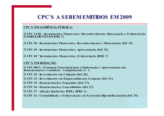 CPC`S EM AUDIÊNCIA PÚBLICA:
CPC 14 R1 - Ins trumentos Financeiros : Reconhecimento, Mens uração e Evidenciação
(COMPLEMENTO DO IFRS 7)
CPC 38 - Ins trumentos Financeiros : Reconhecimento e Mens uração (IAS 39)
CPC 39 - Ins trumentos Financeiros : Apres entação (IAS 32)
CPC 40 " Ins trumentos Financeiros : Evidenciação (IFRS 7)
CPC`S EM REDAÇÃO:
CPC 00C1 - Es trutura Conceitual para a Elaboração e Apres entação das
Demons trações Contábeis - Complemento nº. 1.
CPC 18 - Inves timento em Coligada (IAS 28).
CPC 19 - Inves timento em Empreendimento Conjunto (IAS 31).
CPC 35 - Demons trações Separadas (IAS 27).
CPC 36 - Demons trações Cons olidadas (IAS 27).
CPC 37 - Adoção Inicial das IFRSs (IFRS 1).
CPC 42 - Contabilidade e Evidenciação em Economia Hiperinflacionária (IAS 29).
CPC`S A SEREM EMITIDOS EM 2009
Ø
Ø
Ø
Ø
Ø
Ø
Ø
Ø
Ø
Ø
Ø
 
