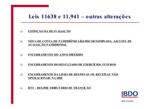 ü
ü
ü
ü
ü
ü
EXTINÇÃO DA REAVALIAÇÃO
NOVA DE CONTA DE PATRIMÔNIO LÍQUIDO DENOMINADA: AJUSTES DE
AVALIAÇÃO PATRIMONIAL
ENCERRAMENTO DO ATIVO DIFERIDO
ENCERRAMENTO DO RESULTADO DE EXERCÍCIOS FUTUROS
ENCERRAMENTO DA LINHA DE DESPESAS OU RECEITAS NÃO
OPERACIONAIS NA DRE
RTT – REGIME TRIBUTÁRIO DE TRANSIÇÃO
Leis 11638 e 11.941 – outras alterações
 
