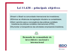 Lei 11.638 – principais objetivos
Demanda da comunidade de
inves tidores nacional e
internacional
Ø
Ø
Ø
Ø
Inserir o Brasil na comunidade internacional de investidores;
Eliminar as influências da legislação tributária na contabilidade;
Abrir caminho para a convergência das práticas contábeis
brasileiras às práticas contábeis internacionais (IFRS);
Aumentar a transparência das atividades empresariais brasileiras.
 