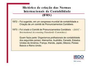 1972 – Foi sugerido, em um congresso mundial de contabilidade a
Criação de um comitê de Pronunciamentos Contábeis.
1973 – Foi criado o Comitê de Pronunciamentos Contábeis -
Quem fazia parte: Organismos profissionais de contabilidade
dos seguintes países: Alemanha, Austrália, Canadá, Estados
Unidos da América, França, Irlanda, Japão, México, Países
Baixos e Reino Unido.
(IAS C –
International Accounting S tandards Committee)
His tórico de criação das Normas
Internacionais de Contabilidade
(IFRS)
 