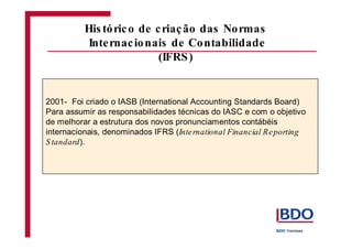 2001- Foi criado o IASB (International Accounting Standards Board)
Para assumir as responsabilidades técnicas do IASC e com o objetivo
de melhorar a estrutura dos novos pronunciamentos contábéis
internacionais, denominados IFRS (
).
International Financial Reporting
S tandard
His tórico de criação das Normas
Internacionais de Contabilidade
(IFRS)
 