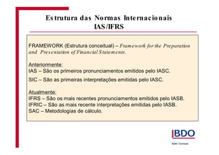 FRAMEWORK (Estrutura conceitual) –
Anteriormente:
IAS – São os primeiros pronunciamentos emitidos pelo IASC.
SIC – São as primeiras interpretações emitidas pelo IASC.
Atualmente:
IFRS – São os mais recentes pronunciamentos emitidos pelo IASB.
IFRIC – São as mais recente interpretações emitidas pelo IASB.
SAC – Metodologias de cálculo.
Framework for the Preparation
and Presentation of Financial S tatements.
Es trutura das Normas Internacionais
IAS/IFRS
 