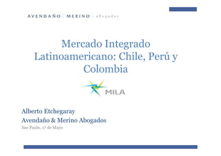 Mercado Integrado
Latinoamericano: Chile, Perú y
Colombia
Alberto Etchegaray
Avendaño & Merino Abogados
Sao Paulo, 17 de Mayo
 