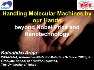 1
Handling Molecular Machines by
our Hands
beyond Nobel Prize and
Nanotechnology
Katsuhiko Ariga
WPI-MANA, National Institute for Materials Science (NIMS) &
Graduate School of Frontier Sciences,
The University of Tokyo
 