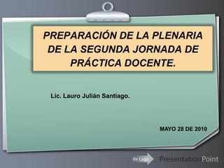 PREPARACIÓN DE LA PLENARIA
 DE LA SEGUNDA JORNADA DE
     PRÁCTICA DOCENTE.


 Lic. Lauro Julián Santiago.




                                          MAYO 28 DE 2010




                               Ihr Logo
 