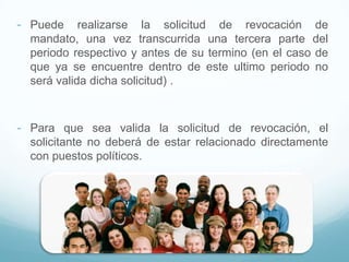 - Puede realizarse la solicitud de revocación de
mandato, una vez transcurrida una tercera parte del
periodo respectivo y antes de su termino (en el caso de
que ya se encuentre dentro de este ultimo periodo no
será valida dicha solicitud) .
- Para que sea valida la solicitud de revocación, el
solicitante no deberá de estar relacionado directamente
con puestos políticos.
 