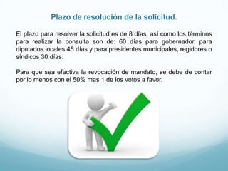 Plazo de resolución de la solicitud.
El plazo para resolver la solicitud es de 8 días, así como los términos
para realizar la consulta son de: 60 días para gobernador, para
diputados locales 45 días y para presidentes municipales, regidores o
síndicos 30 días.
Para que sea efectiva la revocación de mandato, se debe de contar
por lo menos con el 50% mas 1 de los votos a favor.
 