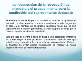 consecuencias de la revocación de
mandato y el procedimiento para la
sustitución del representante depuesto
El Presidente de la Republica procede a remover al gobernador
revocado, o el gobernador remueve al alcalde revocado (según sea
el caso), y a nombrar un encargado transitorio hasta que se elija
popularmente al nuevo gobernante, el cual ocupara el cargo por el
periodo constitucionalmente establecido.
Este proceso se llevara a cabo en base a una estadística inferencia
se puede llegar a una población previamente seleccionada que
estará a cargo de realizar la nueva votación vía electrónica. Esto con
la finalidad de evitar gastos innecesarios de realizar un nuevo
proceso electoral de manera tradicional.
 