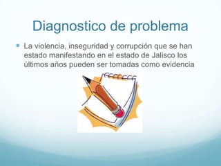 Diagnostico de problema
 La violencia, inseguridad y corrupción que se han
estado manifestando en el estado de Jalisco los
últimos años pueden ser tomadas como evidencia
 