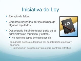 Iniciativa de Ley
 Ejemplo de faltas:
 Compras realizadas por las oficinas de
algunos diputados.
 Desempeño insuficiente por parte de la
administración municipal y estatal.
 No han sido capaz de satisfacer las
demandas de los ciudadanos por señalización efectiva y
oportuna
• Intervención de policías viales para controla el trafico
 