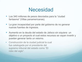 Necesidad
 Los 340 millones de pesos desviados para la “ciudad
fantasma” (Villas panamericanas).
 La gran incapacidad por parte del gobierno de no generar
nuevas fuentes de ingresos.
 Aumento en la deuda del estado de Jalisco sin siquiera un
objetivo o un proyecto al cual estos recursos se vayan invertir y
puedan generar tanto un retorno.
• Construcción de la ciudad judicial la cual
fue catalogada por el presidente del
supremo tribunal del estado como “El
robo del siglo”.
 