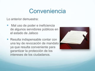 Conveniencia
Lo anterior demuestra:
 Mal uso de poder e ineficiencia
de algunos servidores públicos en
el estado de Jalisco
 Resulta indispensable contar con
una ley de revocación de mandato
ya que resulta conveniente para
garantizar la protección de los
intereses de los ciudadanos.
 