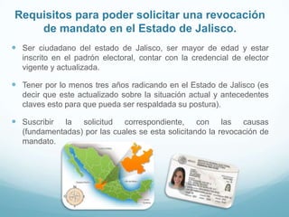 Requisitos para poder solicitar una revocación
de mandato en el Estado de Jalisco.
 Ser ciudadano del estado de Jalisco, ser mayor de edad y estar
inscrito en el padrón electoral, contar con la credencial de elector
vigente y actualizada.
 Tener por lo menos tres años radicando en el Estado de Jalisco (es
decir que este actualizado sobre la situación actual y antecedentes
claves esto para que pueda ser respaldada su postura).
 Suscribir la solicitud correspondiente, con las causas
(fundamentadas) por las cuales se esta solicitando la revocación de
mandato.
 