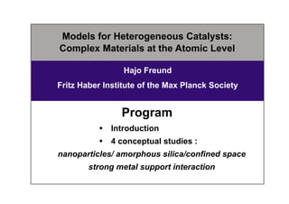 Models for Heterogeneous Catalysts:
Complex Materials at the Atomic Level
Hajo Freund
Fritz Haber Institute of the Max Planck Society
Program
 Introduction
 4 conceptual studies :
nanoparticles/ amorphous silica/confined space
strong metal support interaction
 