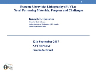 12th September 2017
XVI SBPMAT
Gramado Brazil
1
Kenneth E. Gonsalves
School of Basic Sciences
Indian Institute of Technology (IIT) Mandi,
Himachal Pradesh, India
Extreme Ultraviolet Lithography (EUVL):
Novel Patterning Materials, Progress and Challenges
 
