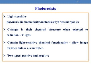  Light-sensitive:
polymers/macromolecules/molecules/hybrids/inorganics
 Changes in their chemical structure when exposed to
radiation/UV-light.
 Contain light-sensitive chemical functionality - allow image
transfer onto a silicon wafer.
 Two types: positive and negative
Photoresists
15
 