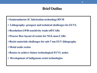 2
Brief Outline
Semiconductor IC fabrication technology/HVM
 Lithography- prospect and technical challenges for EUVL
Resolution-LWR-sensitivity trade-off/CARs
Process flow layout of resists for NGL/non-CARs
Resist materials challenges for sub-7 nm EUV lithography
Metal oxide resists
Routes to achieve future technological EUVL nodes
 Development of indigenous resist technologies
 