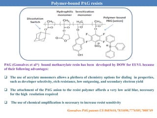 PAG (Gonsalves et al*) bound methacrylate resin has been developed by DOW for EUVL because
of their following advantages:
 The use of acrylate monomers allows a plethora of chemistry options for dialing in properties,
such as developer selectivity, etch resistance, low outgassing, and secondary electron yield
 The attachment of the PAG anion to the resist polymer affords a very low acid blur, necessary
for the high resolution required
 The use of chemical amplification is necessary to increase resist sensitivity
Gonsalves PAG patents US 8685616,7833690,7776505,7008749
Polymer-bound PAG resists
 