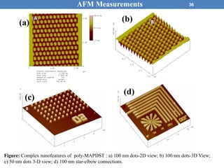 36AFM Measurements
(c)
(d)
(a) (b)
Figure: Complex nanofeatures of poly-MAPDST : a) 100 nm dots-2D view; b) 100 nm dots-3D View;
c) 50 nm dots 3-D view; d) 100 nm star-elbow connections.
 