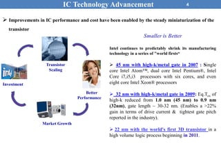 4
 Improvements in IC performance and cost have been enabled by the steady miniaturization of the
transistor
IC Technology Advancement
Better
Performance
Transistor
Scaling
Market Growth
Investment
Smaller is Better
Intel continues to predictably shrink its manufacturing
technology in a series of "world firsts“
 45 nm with high-k/metal gate in 2007 : Single
core Intel Atom™, dual core Intel Pentium®, Intel
Core i7,i5,i3 processors with six cores, and even
eight core Intel Xeon® processors
 32 nm with high-k/metal gate in 2009: Eq.Tox of
high-k reduced from 1.0 nm (45 nm) to 0.9 nm
(32nm), gate length ~ 30-32 nm. (Enables a >22%
gain in terms of drive current & tightest gate pitch
reported in the industry).
 22 nm with the world's first 3D transistor in a
high volume logic process beginning in 2011.
 