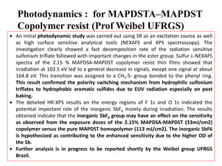 Photodynamics : for MAPDSTA–MAPDST
Copolymer resist (Prof Weibel UFRGS)
 An initial photodynamic study was carried out using SR as an excitation source as well
as high surface sensitive analytical tools (NEXAFS and XPS spectroscopy). The
investigation clearly showed a fast decomposition rate of the radiation sensitive
sulfonium triflate followed with important changes in the ester group. Sulfur L-NEXAFS
spectra of the 2.15 % MAPDSA-MAPDST copolymer resist thin films showed that
irradiation at 103.5 eV led to a general decrease in signals, except one signal at about
164.8 eV. This transition was assigned to a CH3-S- group bonded to the phenyl ring.
This result confirmed the polarity switching mechanism from hydrophilic sulfonium
triflates to hydrophobic aromatic sulfides due to EUV radiation especially on post
baking.
 The detailed HR-XPS results on the energy regions of F 1s and O 1s indicated the
potential important role of the inorganic SbF6 moiety during irradiation. The results
obtained indicate that the inorganic SbF6 group may have an effect on the sensitivity
as observed from the exposure doses of the 2.15% MAPDSA-MAPDST (33mJ/cm2)
copolymer versus the pure MAPDST homopolymer (113 mJ/cm2). The inorganic SbF6
is hypothesized as contributing to the enhanced sensitivity due to the higher OD of
the Sb.
 Further analysis is in progress to be reported shortly by the Weibel group UFRGS
Brazil.
 