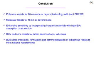 Conclusion
 Polymeric resists for 20 nm node or beyond technology with low LER/LWR
 Molecular resists for 16 nm or beyond node
 Enhancing sensitivity by incorporating inorganic materials with high EUV
absorption cross section
 DUV and i-line resists for Indian semiconductor industries
 Bulk scale production, formulation and commercialization of indigenous resists to
meet national requirements
 