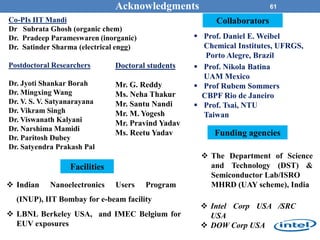 61Acknowledgments
Co-PIs IIT Mandi
Dr Subrata Ghosh (organic chem)
Dr. Pradeep Parameswaren (inorganic)
Dr. Satinder Sharma (electrical engg)
Postdoctoral Researchers
Dr. Jyoti Shankar Borah
Dr. Mingxing Wang
Dr. V. S. V. Satyanarayana
Dr. Vikram Singh
Dr. Viswanath Kalyani
Dr. Narshima Mamidi
Dr. Paritosh Dubey
Dr. Satyendra Prakash Pal
 Prof. Daniel E. Weibel
Chemical Institutes, UFRGS,
Porto Alegre, Brazil
 Prof. Nikola Batina
UAM Mexico
 Prof Rubem Sommers
CBPF Rio de Janeiro
 Prof. Tsai, NTU
Taiwan
 Indian Nanoelectronics Users Program
(INUP), IIT Bombay for e-beam facility
 LBNL Berkeley USA, and IMEC Belgium for
EUV exposures
 Intel Corp USA /SRC
USA
 DOW Corp USA
 The Department of Science
and Technology (DST) &
Semiconductor Lab/ISRO
MHRD (UAY scheme), India
Funding agencies
Doctoral students
Mr. G. Reddy
Ms. Neha Thakur
Mr. Santu Nandi
Mr. M. Yogesh
Mr. Pravind Yadav
Ms. Reetu Yadav
Collaborators
Facilities
 