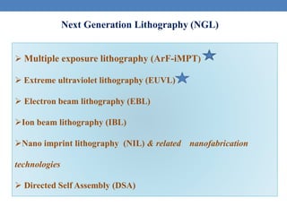 Next Generation Lithography (NGL)
 Multiple exposure lithography (ArF-iMPT)
 Extreme ultraviolet lithography (EUVL)
 Electron beam lithography (EBL)
Ion beam lithography (IBL)
Nano imprint lithography (NIL) & related nanofabrication
technologies
 Directed Self Assembly (DSA)
 