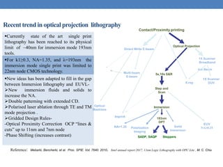 Recenttrendin optical projection lithography
Currently state of the art single print
lithography has been reached to its physical
limit of ~40nm for immersion mode 193nm
tools.
For k1≥0.3, NA=1.35, and λ=193nm the
immersion mode single print was limited to
22nm node CMOS technology.
New ideas has been adapted to fill in the gap
between Immersion lithography and EUVL-
New immersion fluids and solids to
increase the NA.
Double patterning with extended CD.
Polarised laser ablation through TE and TM
mode projection .
Gridded Design Rules-
-Optical Proximity Correction OCP “lines &
cuts” up to 11nm and 7nm node
-Phase Shifting (increases contrast)
Reference: Mebarki, Bencherki, et al. Proc. SPIE. Vol. 7640. 2010. Intel annual report 2017, 11nm Logic Lithography with OPC-Lite , M. C. Chiu
Direct Write E-beam
NA>1.35
EUV
Solid
Immersion
193nm
DPT
Multi-beam
E-beam
X-ray
1X Scanner
Broadband
Ion Beam
5x,10x S&R
Step and
Scan
Optical
Maskless
Contact/Proximity printing
Optical Projection
1X Scanner
DUV
Immersion
Imprint
Polarization
Imaging
NA0.25
Direct Write E-beam
NA>1.35
EUV
Solid
Immersion
193nm
DPT
Multi-beam
E-beam
X-ray
1X Scanner
Broadband
Ion Beam
5x,10x S&R
Step and
Scan
Optical
Maskless
Contact/Proximity printing
Optical Projection
1X Scanner
DUV
Immersion
Imprint
Polarization
Imaging
NA0.25
SADP, SAQP Steppers
 