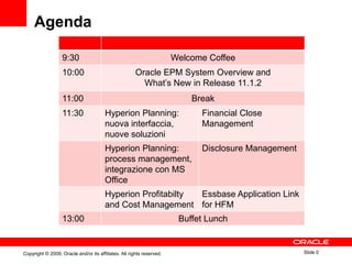 Agenda

                   9:30                                                Welcome Coffee
                   10:00                               Oracle EPM System Overview and
                                                         What‟s New in Release 11.1.2
                   11:00                                                   Break
                   11:30                Hyperion Planning:                   Financial Close
                                        nuova interfaccia,                   Management
                                        nuove soluzioni
                                        Hyperion Planning:                   Disclosure Management
                                        process management,
                                        integrazione con MS
                                        Office
                                        Hyperion Profitabilty Essbase Application Link
                                        and Cost Management for HFM
                   13:00                                                Buffet Lunch


Copyright © 2009, Oracle and/or its affiliates. All rights reserved.                                 Slide 0
 